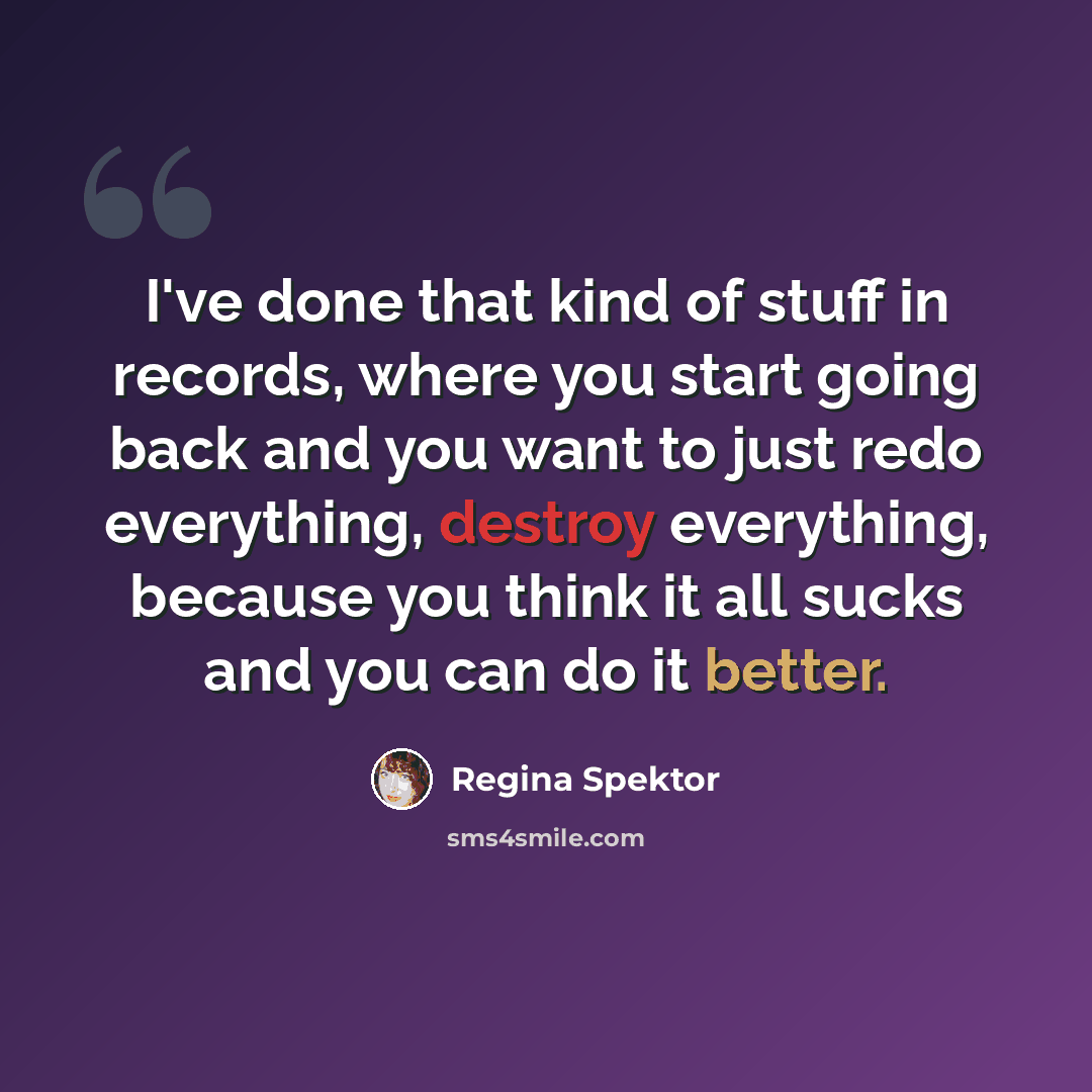 “I've done that kind of stuff in records, where you start going back and you want to just redo everything, destroy everything, because you think it all sucks and you can do it better.” quote by Regina Spektor