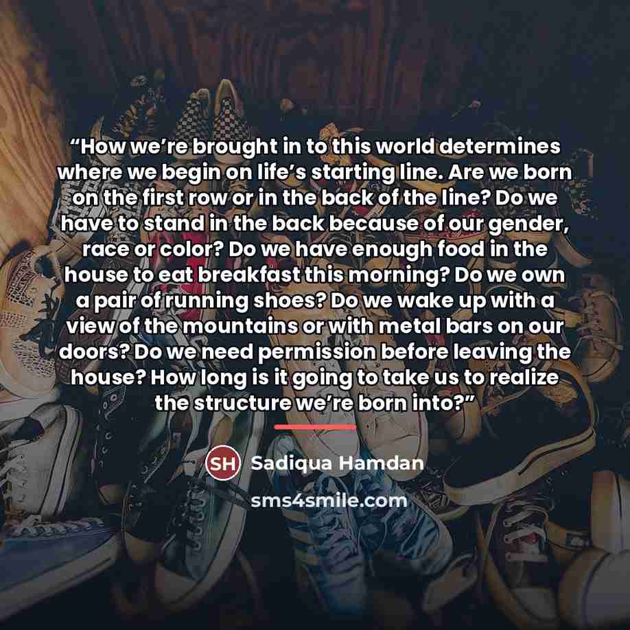 “How we’re brought in to this world determines where we begin on life’s starting line. Are we born on the first row or in the back of the line? Do we have to stand in the back because of our gender, race or color? Do we have enough food in the house to eat breakfast this morning? Do we own a pair…” quote by Sadiqua Hamdan