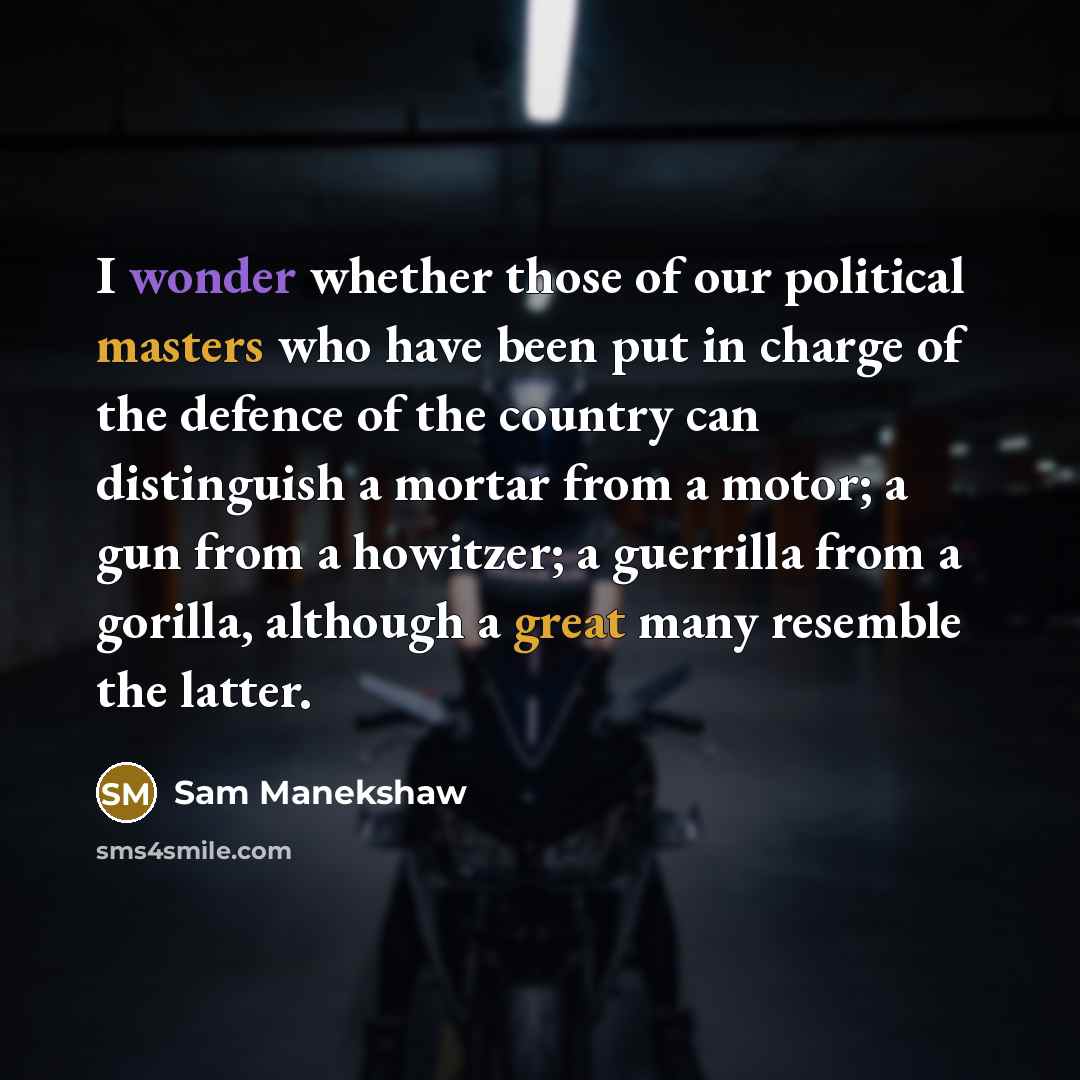 “I wonder whether those of our political masters who have been put in charge of the defence of the country can distinguish a mortar from a motor; a gun from a howitzer; a guerrilla from a gorilla, although a great many resemble the latter.” quote by Sam Manekshaw