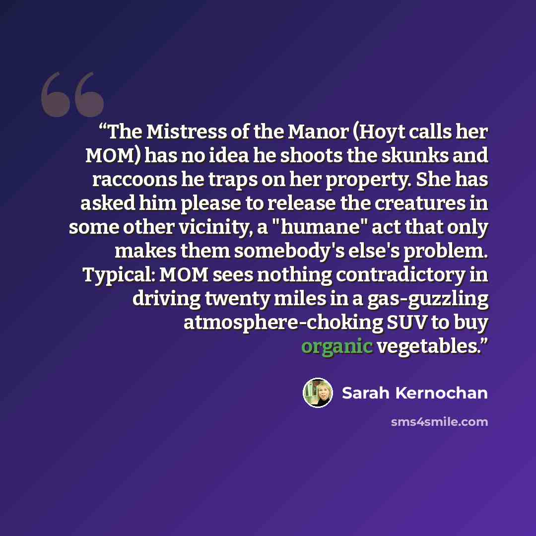 “The Mistress of the Manor (Hoyt calls her MOM) has no idea he shoots the skunks and raccoons he traps on her property. She has asked him please to release the creatures in some other vicinity, a "humane" act that only makes them somebody's else's problem. Typical: MOM sees nothing contradictory in…” quote by Sarah Kernochan