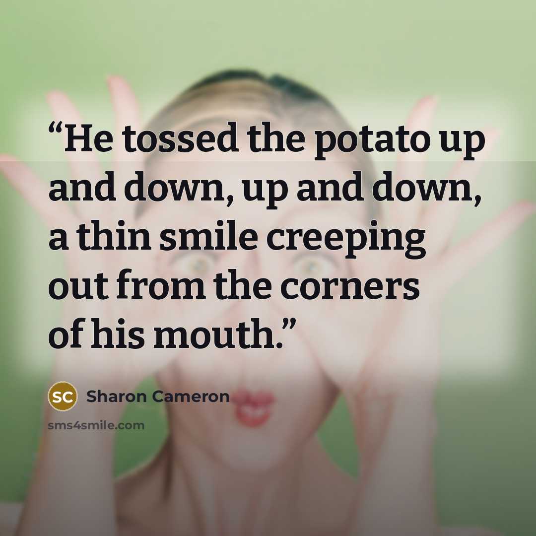 “He tossed the potato up and down, up and down, a thin smile creeping out from the corners of his mouth.” quote by Sharon Cameron