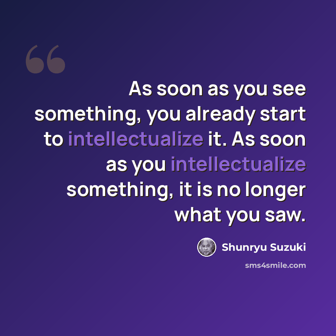 “As soon as you see something, you already start to intellectualize it. As soon as you intellectualize something, it is no longer what you saw.” quote by Shunryu Suzuki