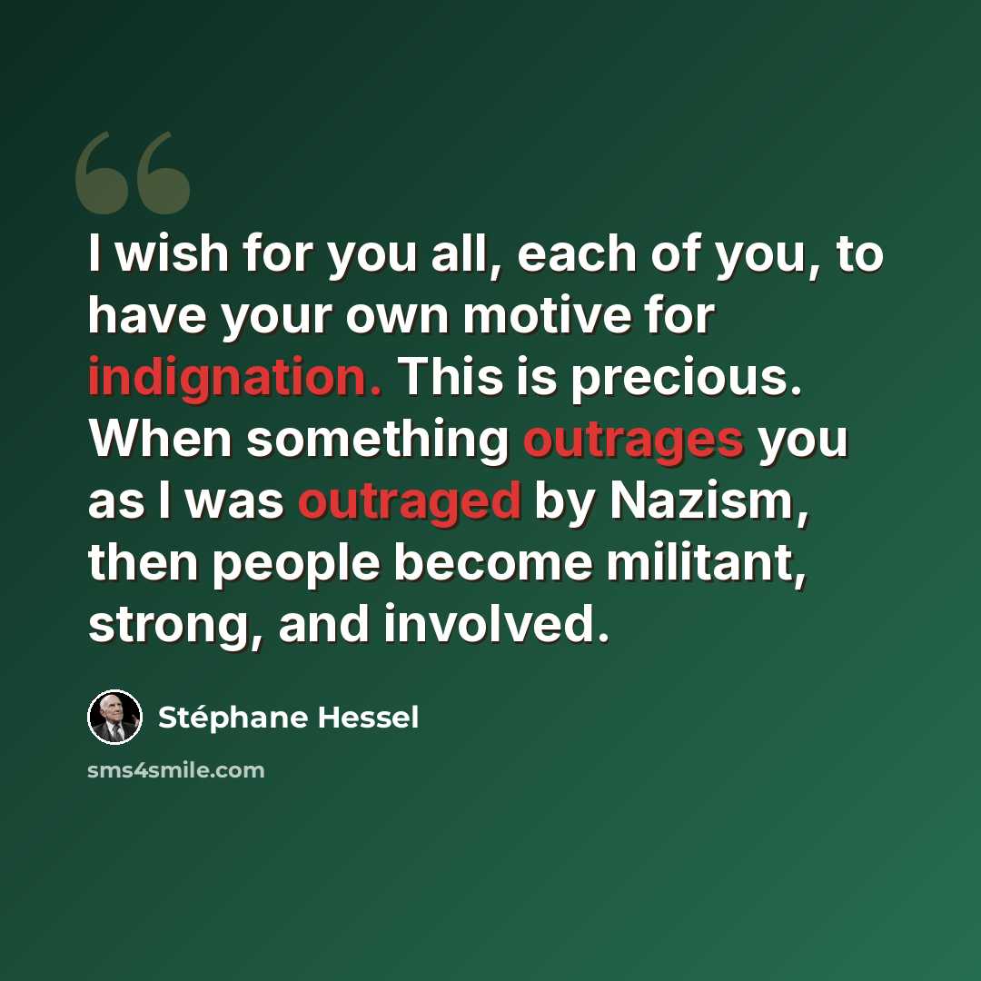“I wish for you all, each of you, to have your own motive for indignation. This is precious. When something outrages you as I was outraged by Nazism, then people become militant, strong, and involved.” quote by Stephane Hessel