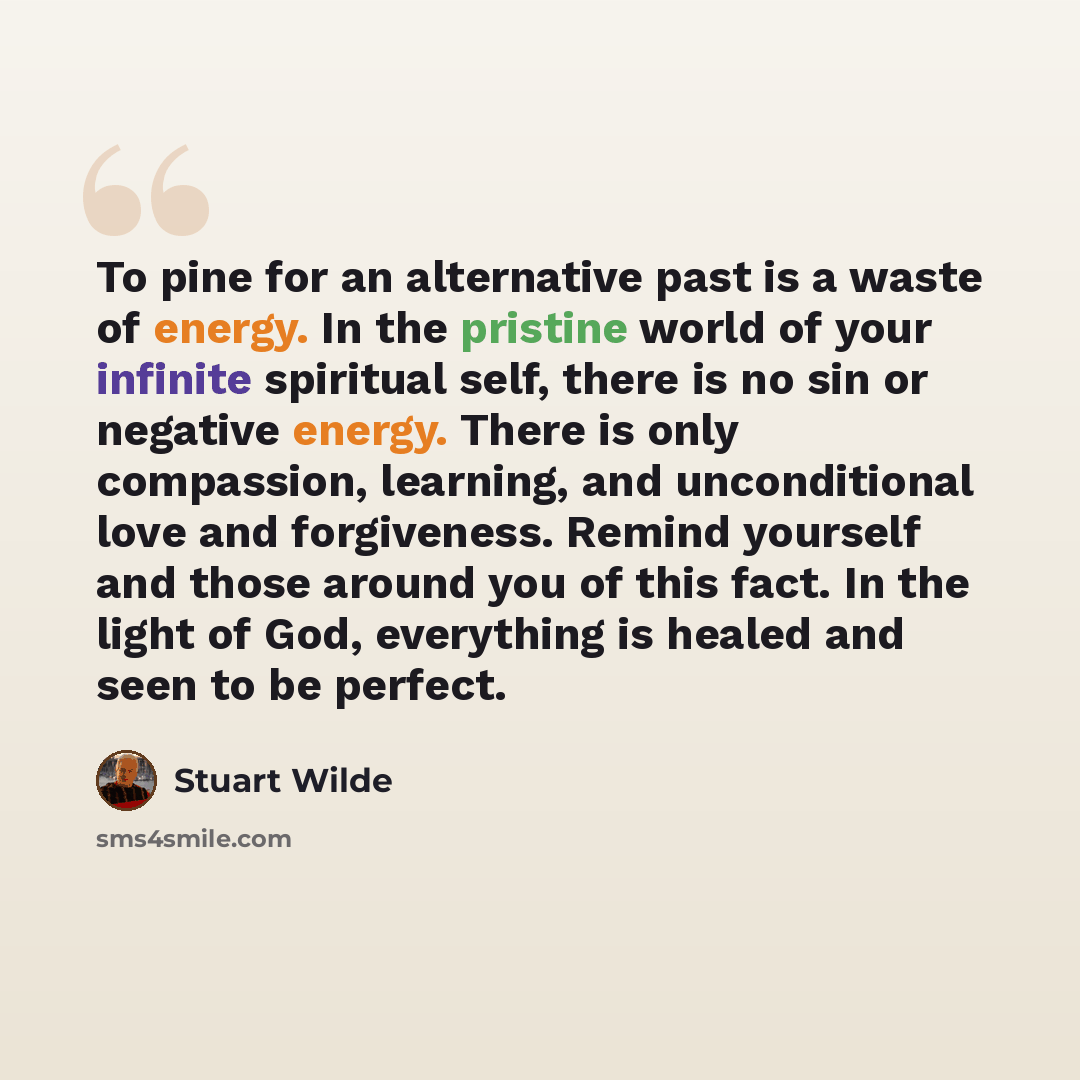 “To pine for an alternative past is a waste of energy. In the pristine world of your infinite spiritual self, there is no sin or negative energy. There is only compassion, learning, and unconditional love and forgiveness. Remind yourself and those around you of this fact. In the light of God…” quote by Stuart Wilde
