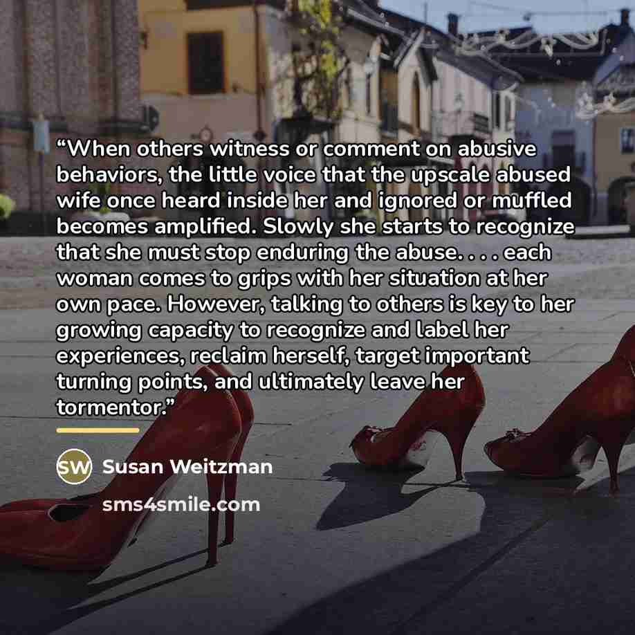 “When others witness or comment on abusive behaviors, the little voice that the upscale abused wife once heard inside her and ignored or muffled becomes amplified. Slowly she starts to recognize that she must stop enduring the abuse. . . . each woman comes to grips with her situation at her own…” quote by Susan Weitzman