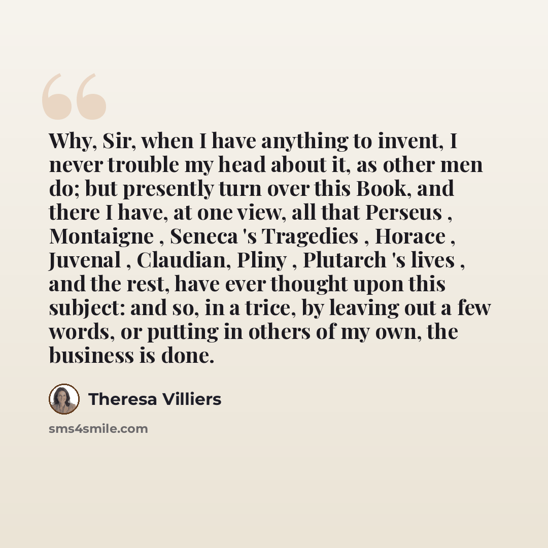 “Why, Sir, when I have anything to invent, I never trouble my head about it, as other men do; but presently turn over this Book, and there I have, at one view, all that Perseus , Montaigne , Seneca 's Tragedies , Horace , Juvenal , Claudian, Pliny , Plutarch 's lives , and the rest, have ever…” quote by Theresa Villiers