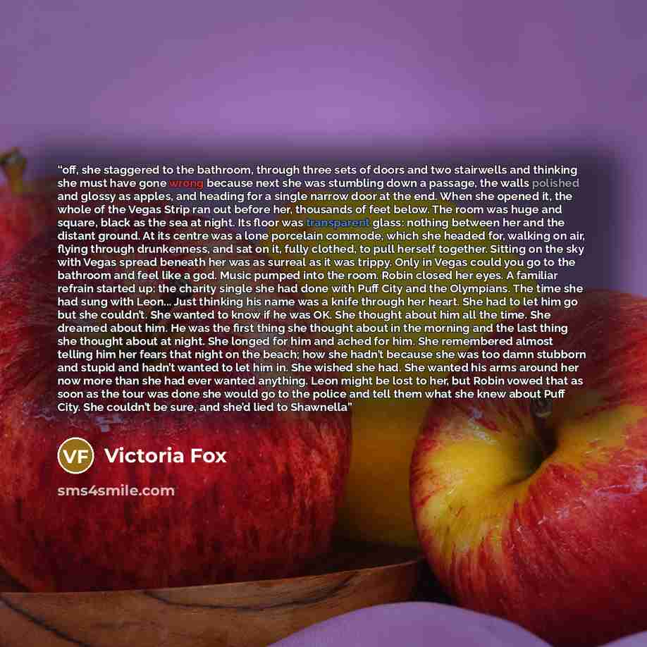 “off, she staggered to the bathroom, through three sets of doors and two stairwells and thinking she must have gone wrong because next she was stumbling down a passage, the walls polished and glossy as apples, and heading for a single narrow door at the end. When she opened it, the whole of the…” quote by Victoria Fox