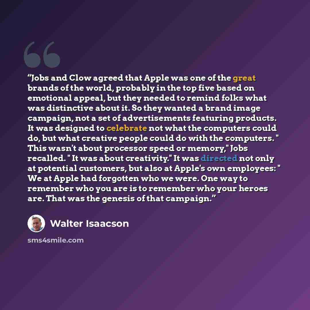 “Jobs and Clow agreed that Apple was one of the great brands of the world, probably in the top five based on emotional appeal, but they needed to remind folks what was distinctive about it. So they wanted a brand image campaign, not a set of advertisements featuring products. It was designed to…” quote by Walter Isaacson