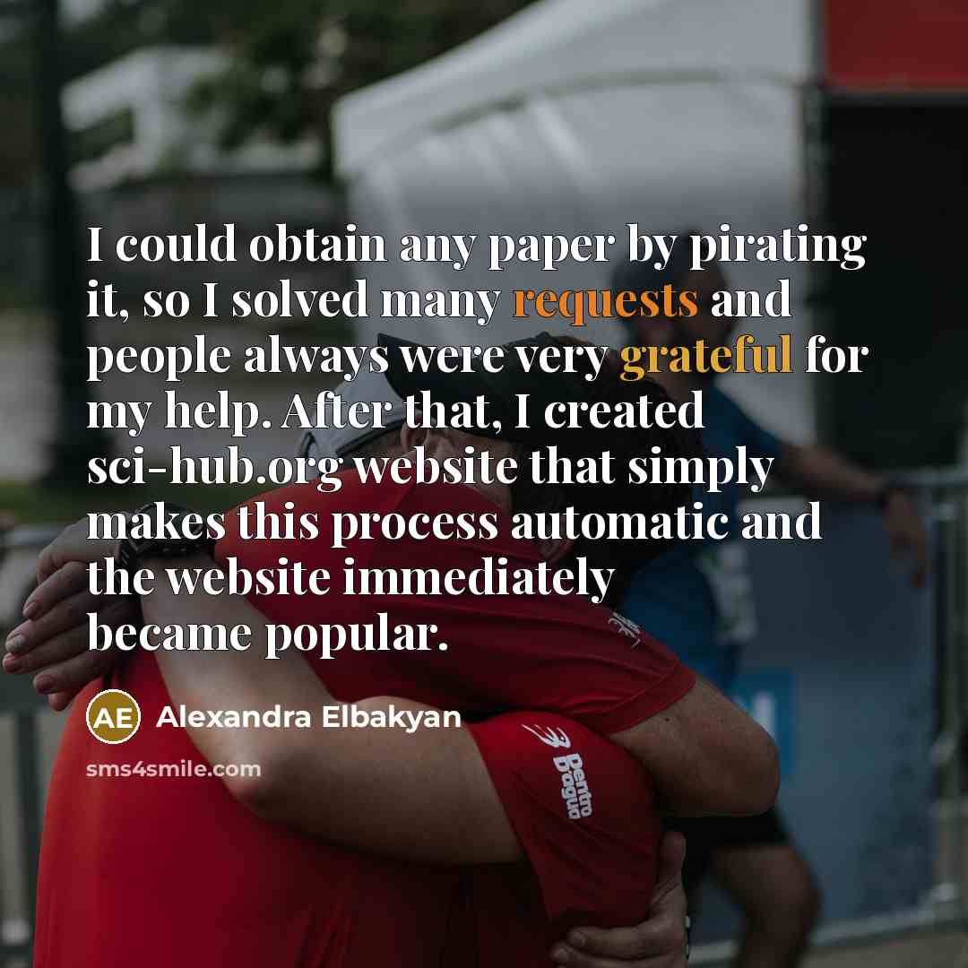 “I could obtain any paper by pirating it, so I solved many requests and people always were very grateful for my help. After that, I created sci-hub.org website that simply makes this process automatic and the website immediately became popular.” quote by Alexandra Elbakyan