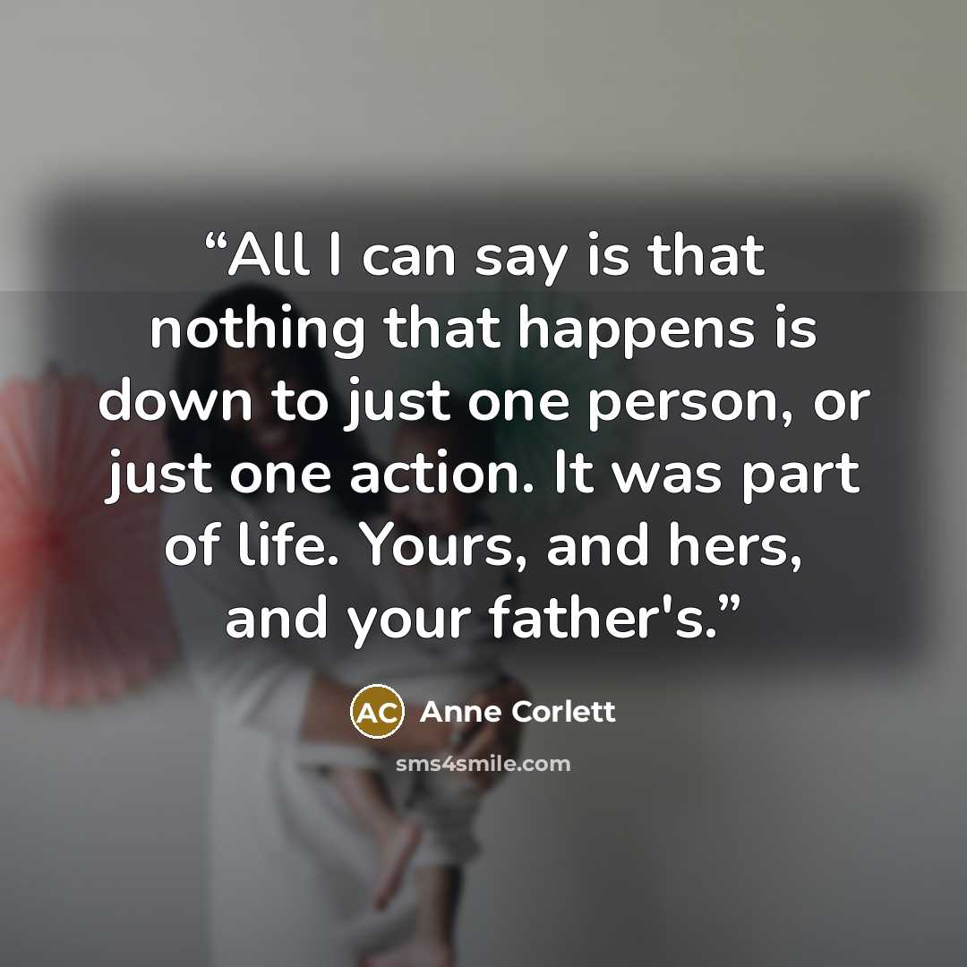 “All I can say is that nothing that happens is down to just one person, or just one action. It was part of life. Yours, and hers, and your father's.” quote by Anne Corlett