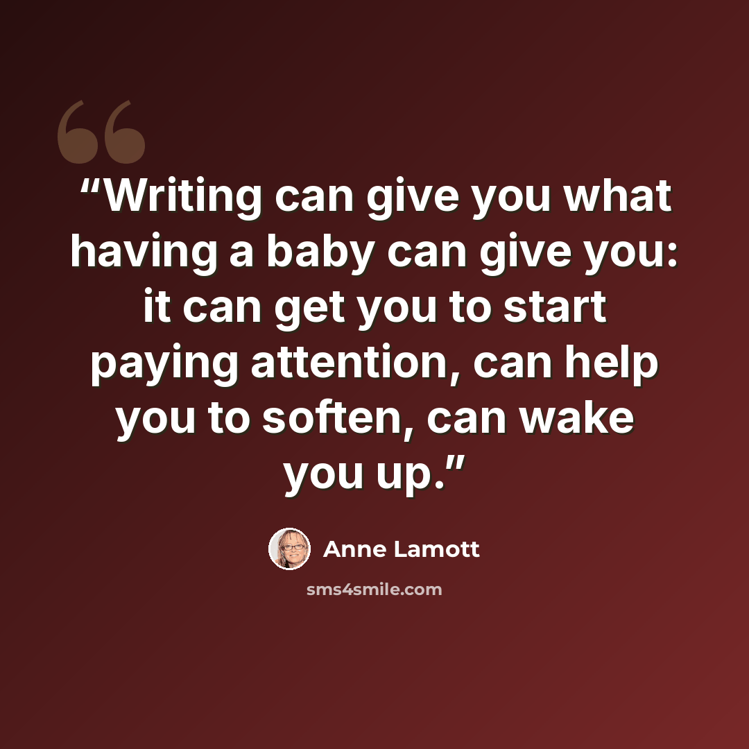 “Writing can give you what having a baby can give you: it can get you to start paying attention, can help you to soften, can wake you up.” quote by Anne Lamott