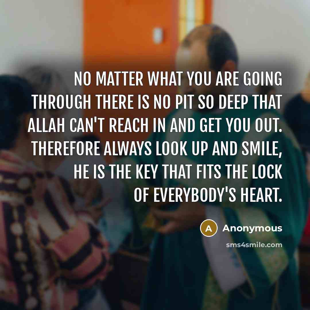 “No matter what you are going through there is no pit so deep that Allah can't reach in and get you out. Therefore always look up and smile, He is the key that fits the lock of everybody's heart.” quote by Anonymous