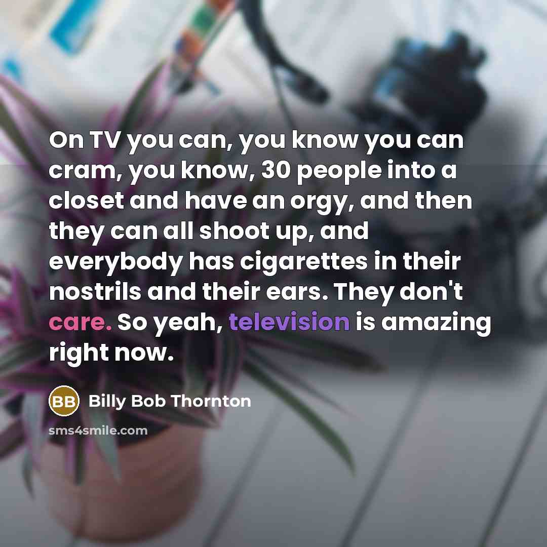 “On TV you can, you know you can cram, you know, 30 people into a closet and have an orgy, and then they can all shoot up, and everybody has cigarettes in their nostrils and their ears. They don't care. So yeah, television is amazing right now.” quote by Billy Bob Thornton