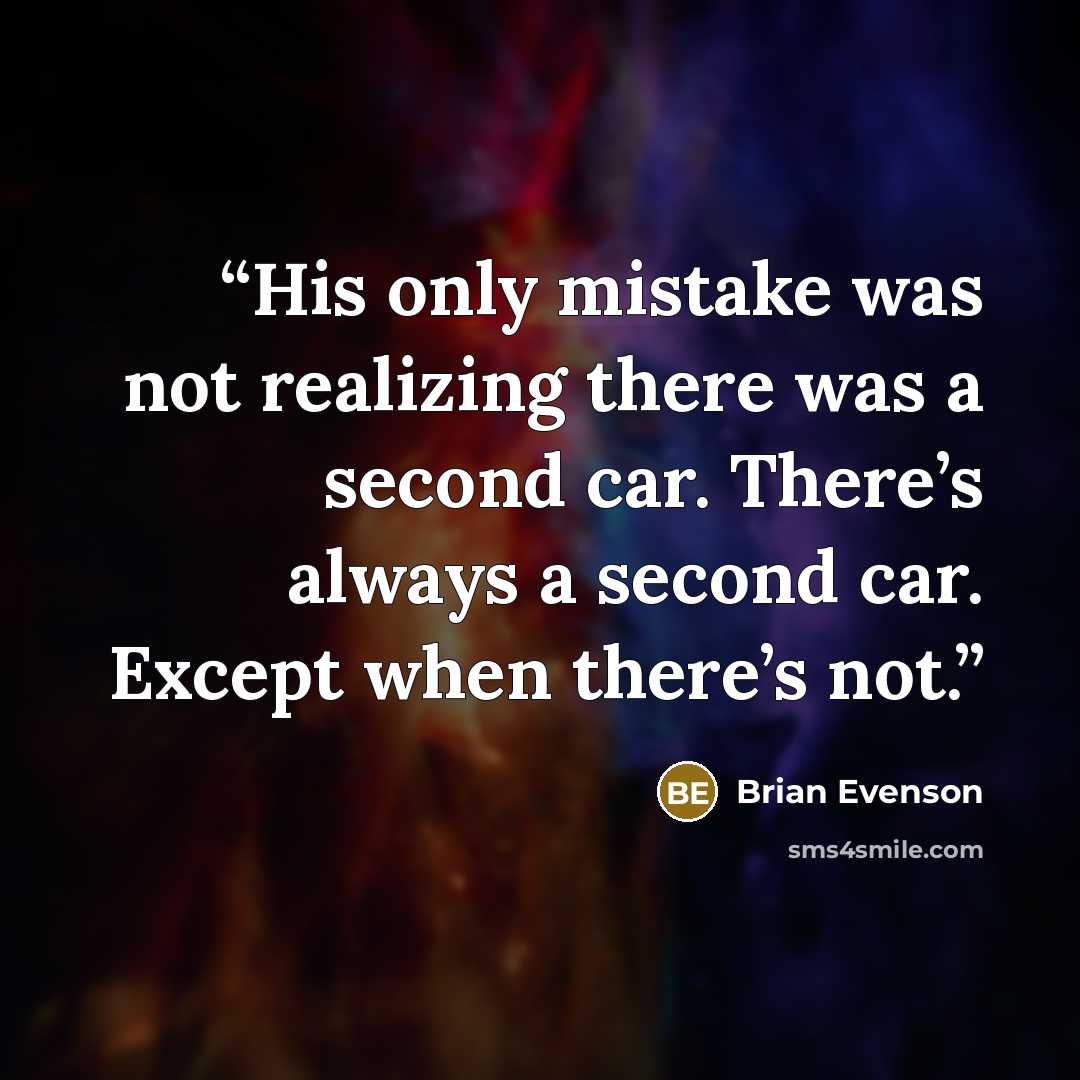“His only mistake was not realizing there was a second car. There’s always a second car. Except when there’s not.” quote by Brian Evenson