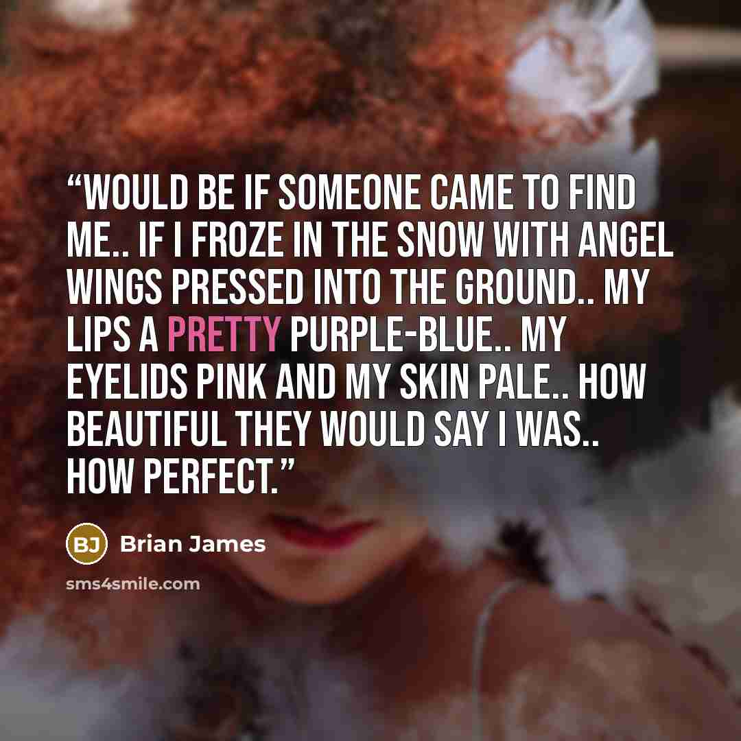 “would be if someone came to find me.. if I froze in the snow with angel wings pressed into the ground.. my lips a pretty purple-blue.. my eyelids pink and my skin pale.. how beautiful they would say I was.. how perfect.” quote by Brian James