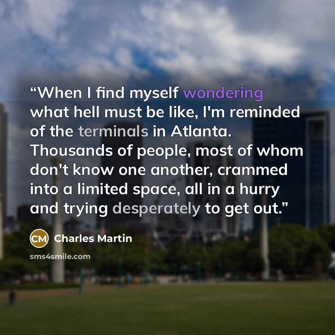 “When I find myself wondering what hell must be like, I'm reminded of the terminals in Atlanta. Thousands of people, most of whom don't know one another, crammed into a limited space, all in a hurry and trying desperately to get out.” quote by Charles Martin