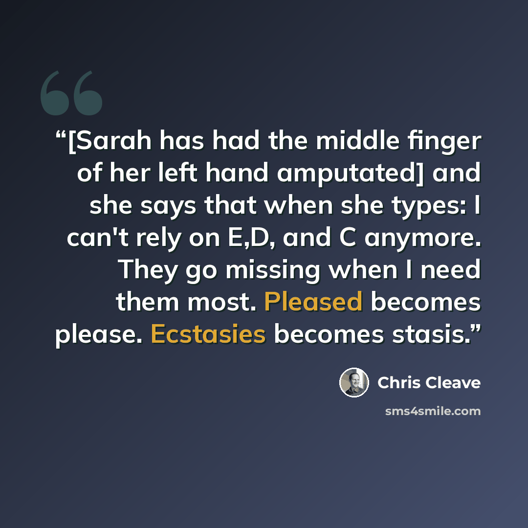 “[Sarah has had the middle finger of her left hand amputated] and she says that when she types: I can't rely on E,D, and C anymore. They go missing when I need them most. Pleased becomes please. Ecstasies becomes stasis.” quote by Chris Cleave