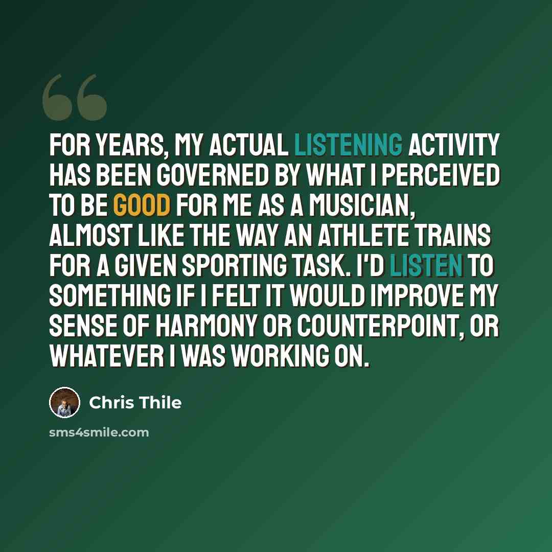 “For years, my actual listening activity has been governed by what I perceived to be good for me as a musician, almost like the way an athlete trains for a given sporting task. I'd listen to something if I felt it would improve my sense of harmony or counterpoint, or whatever I was working on.” quote by Chris Thile