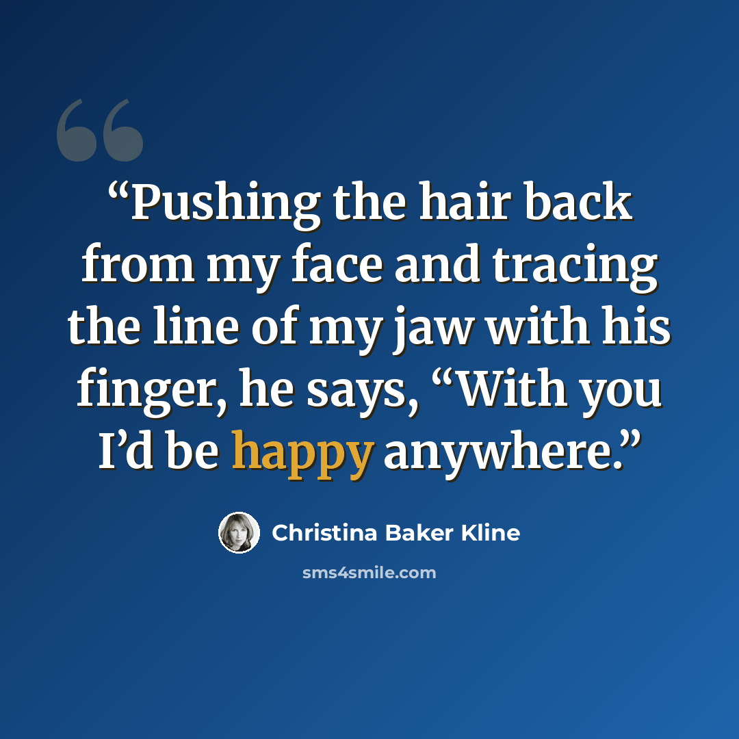 “Pushing the hair back from my face and tracing the line of my jaw with his finger, he says, “With you I’d be happy anywhere.” quote by Christina Baker Kline