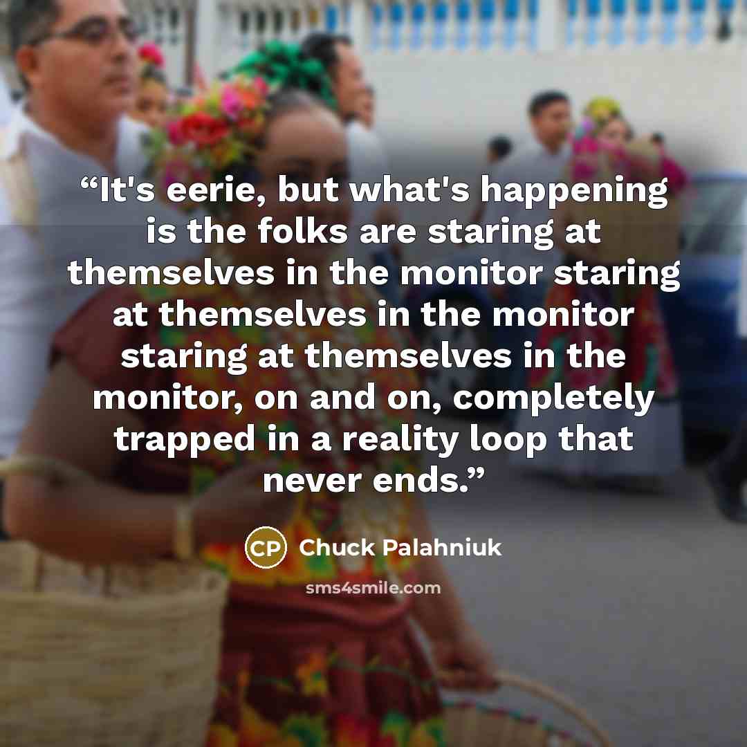 “It's eerie, but what's happening is the folks are staring at themselves in the monitor staring at themselves in the monitor staring at themselves in the monitor, on and on, completely trapped in a reality loop that never ends.” quote by Chuck Palahniuk