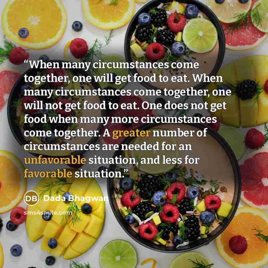 “When many circumstances come together, one will get food to eat. When many circumstances come together, one will not get food to eat. One does not get food when many more circumstances come together. A greater number of circumstances are needed for an unfavorable situation, and less for favorable…” quote by Dada Bhagwan