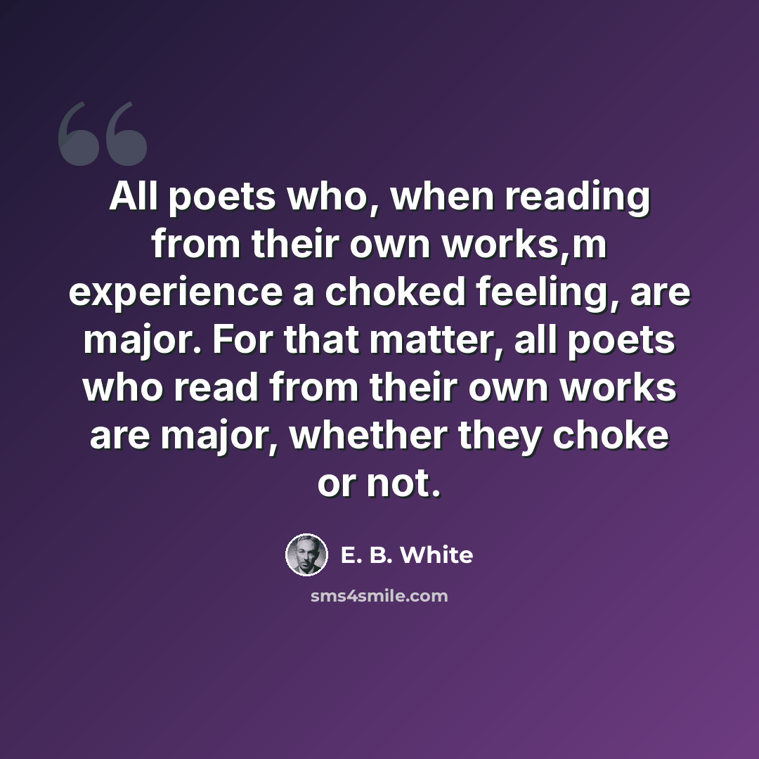 “All poets who, when reading from their own works,m experience a choked feeling, are major. For that matter, all poets who read from their own works are major, whether they choke or not.” quote by E. B. White