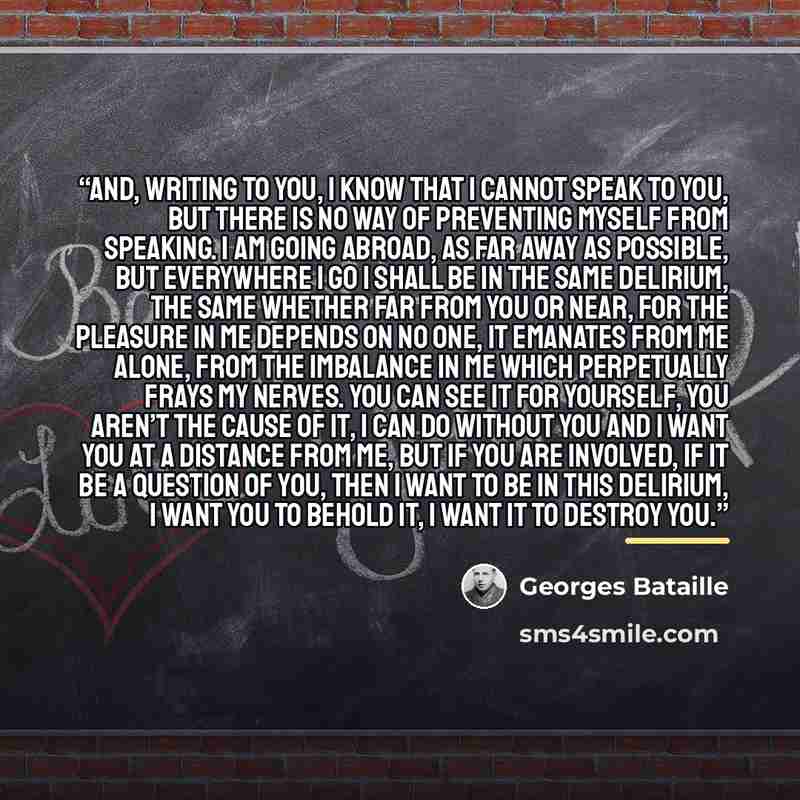 “And, writing to you, I know that I cannot speak to you, but there is no way of preventing myself from speaking. I am going abroad, as far away as possible, but everywhere I go I shall be in the same delirium, the same whether far from you or near, for the pleasure in me depends on no one, it…” quote by Georges Bataille