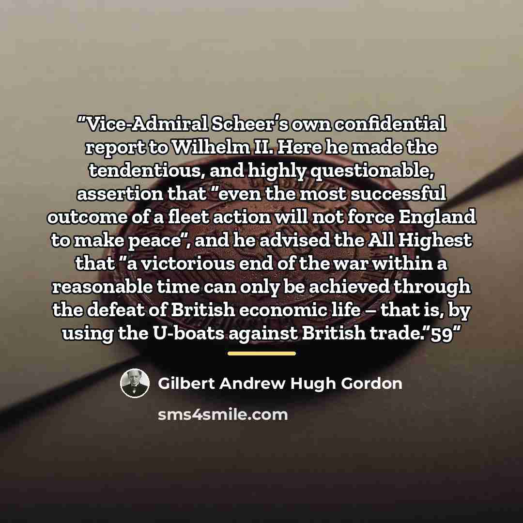“Vice-Admiral Scheer’s own confidential report to Wilhelm II. Here he made the tendentious, and highly questionable, assertion that “even the most successful outcome of a fleet action will not force England to make peace”, and he advised the All Highest that “a victorious end of the war within a…” quote by Gilbert Andrew Hugh Gordon