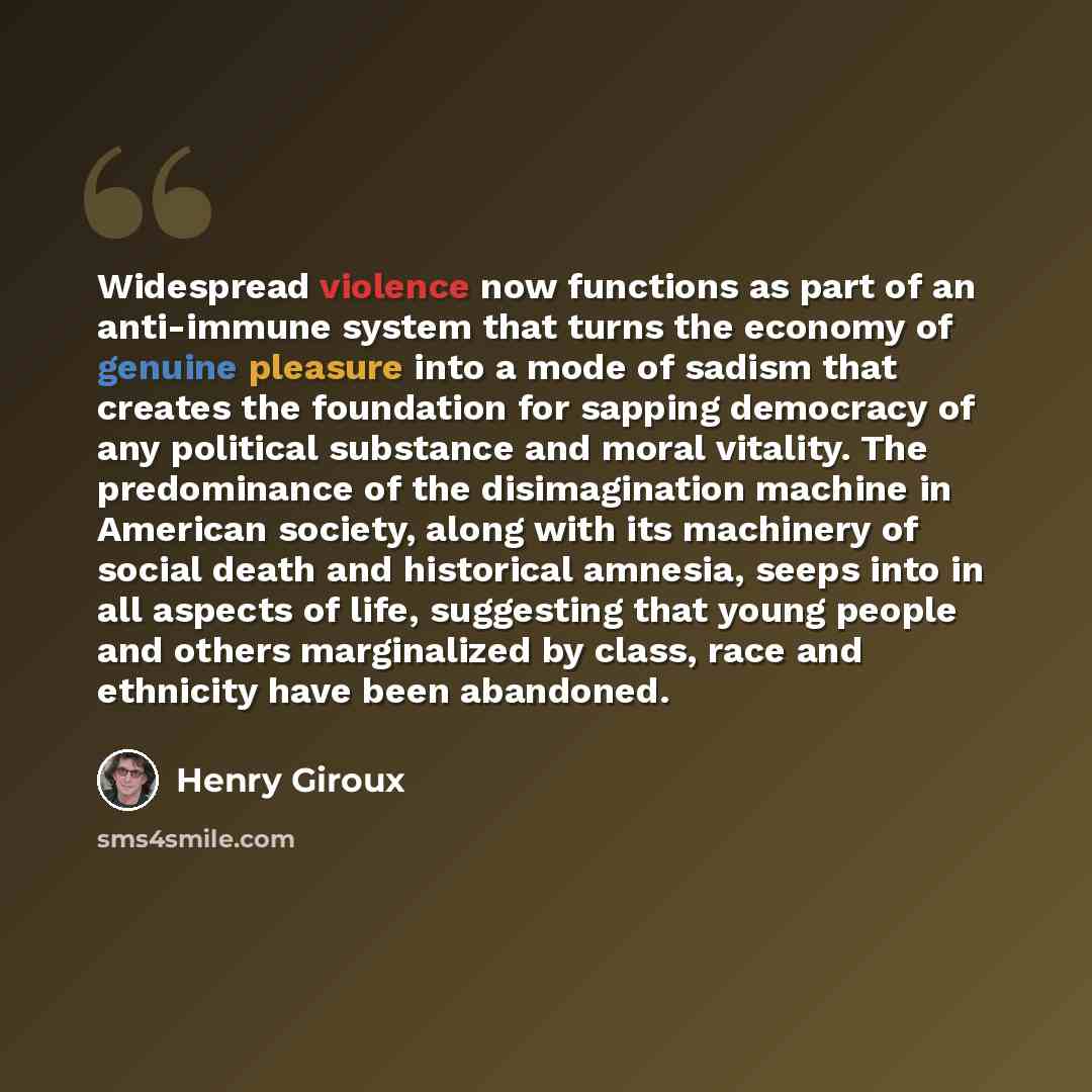 “Widespread violence now functions as part of an anti-immune system that turns the economy of genuine pleasure into a mode of sadism that creates the foundation for sapping democracy of any political substance and moral vitality. The predominance of the disimagination machine in American society…” quote by Henry Giroux
