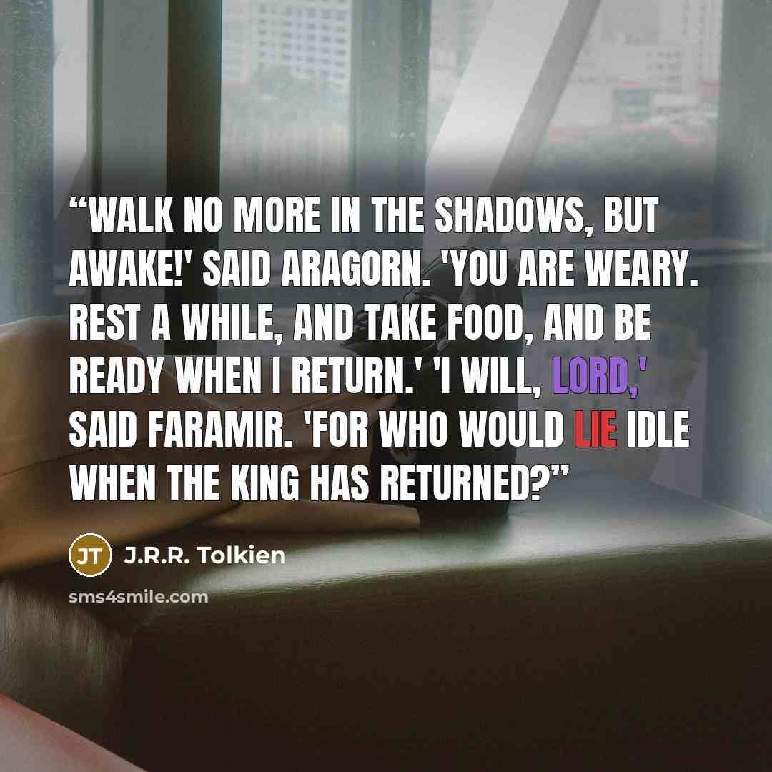 “Walk no more in the shadows, but awake!' said Aragorn. 'You are weary. Rest a while, and take food, and be ready when I return.' 'I will, lord,' said Faramir. 'For who would lie idle when the king has returned?” quote by J.R.R. Tolkien