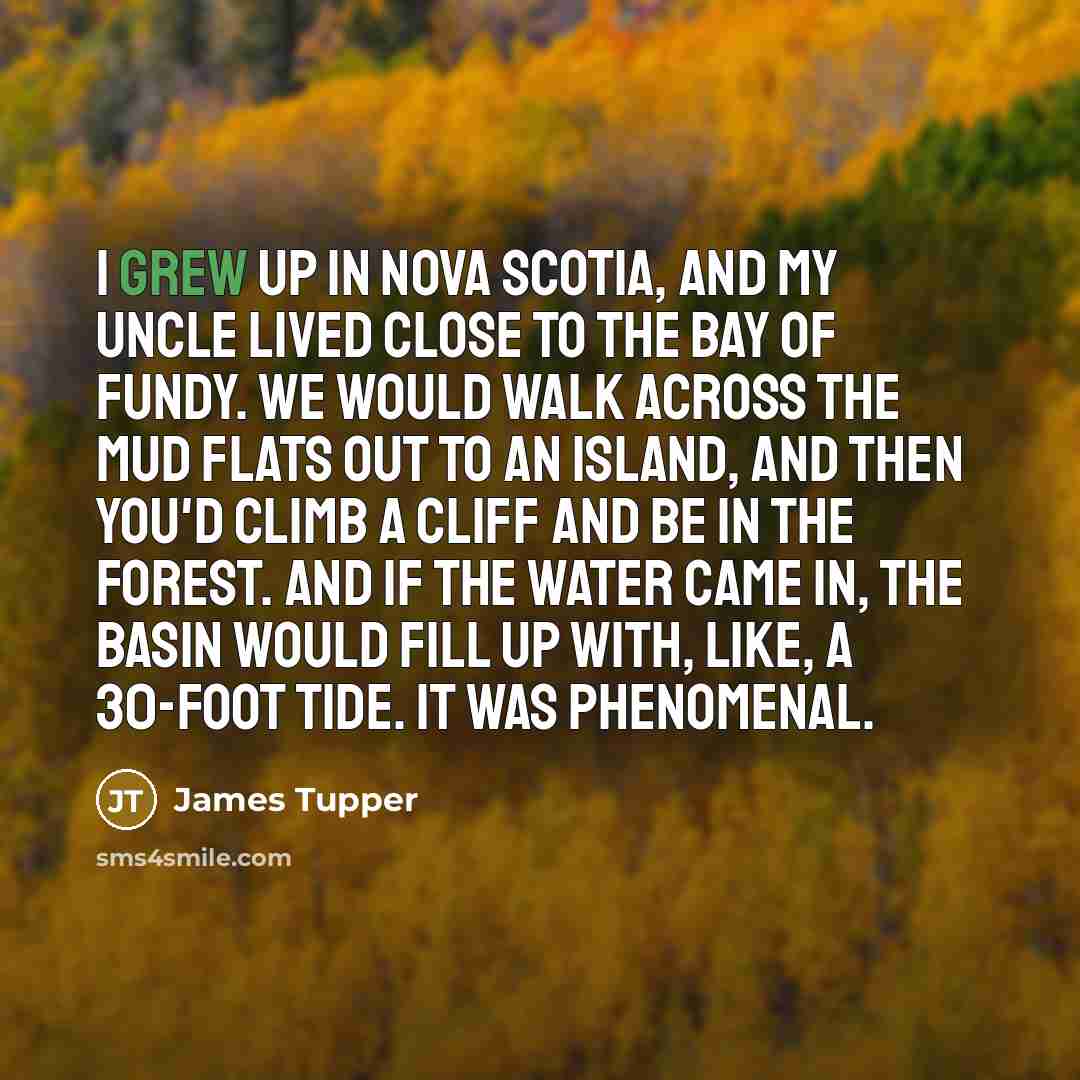 “I grew up in Nova Scotia, and my uncle lived close to the Bay of Fundy. We would walk across the mud flats out to an island, and then you'd climb a cliff and be in the forest. And if the water came in, the basin would fill up with, like, a 30-foot tide. It was phenomenal.” quote by James Tupper