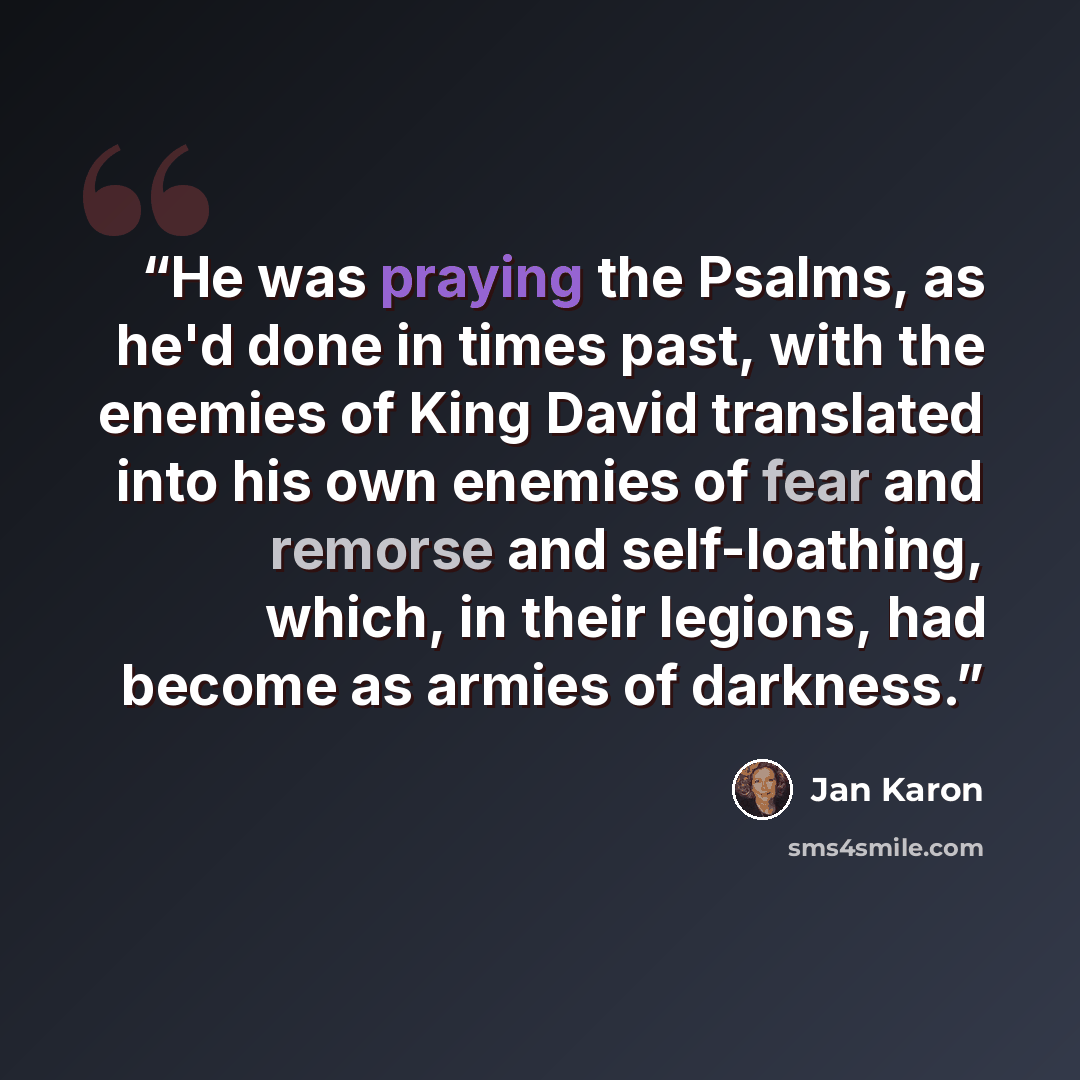 “He was praying the Psalms, as he'd done in times past, with the enemies of King David translated into his own enemies of fear and remorse and self-loathing, which, in their legions, had become as armies of darkness.” quote by Jan Karon
