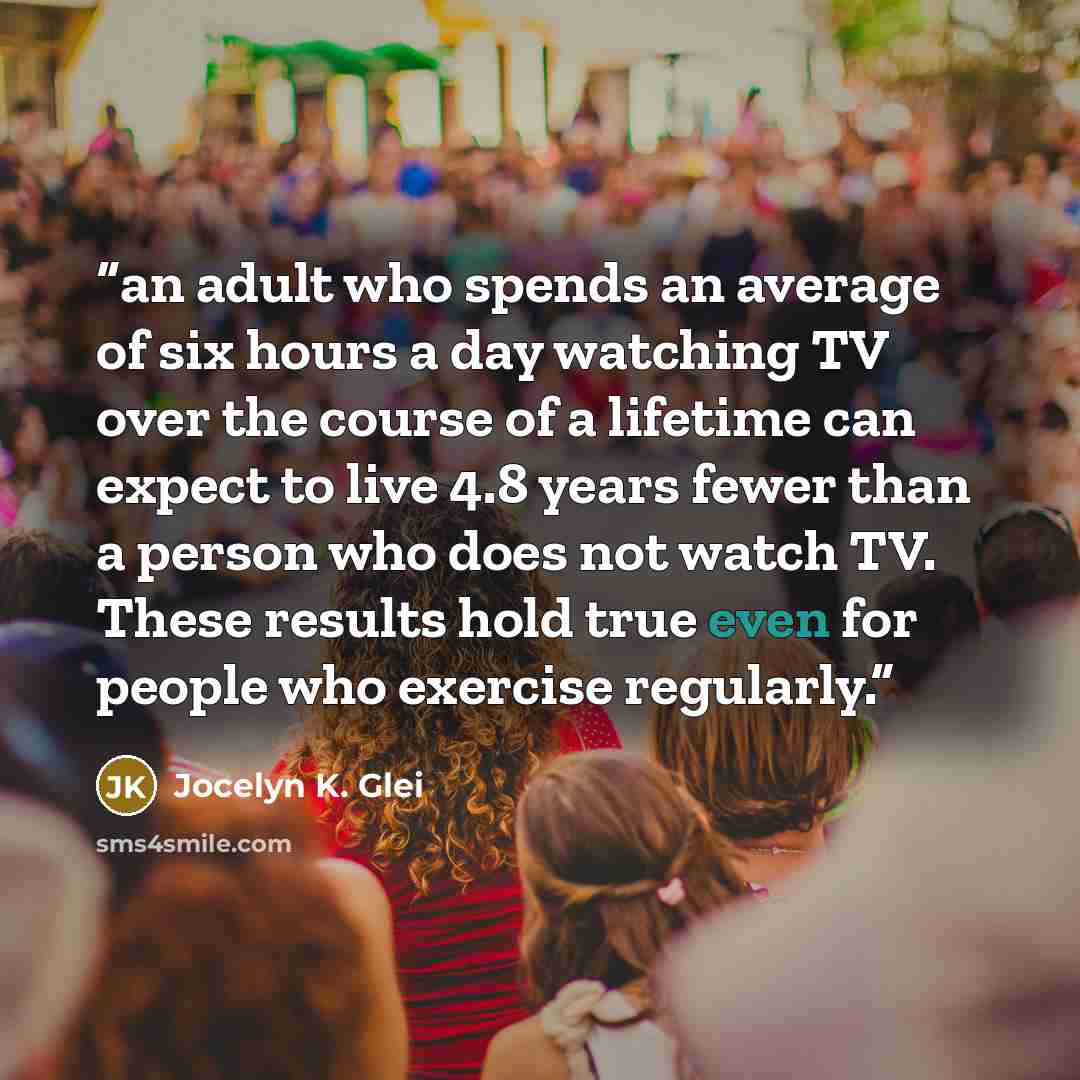 “an adult who spends an average of six hours a day watching TV over the course of a lifetime can expect to live 4.8 years fewer than a person who does not watch TV. These results hold true even for people who exercise regularly.” quote by Jocelyn K. Glei