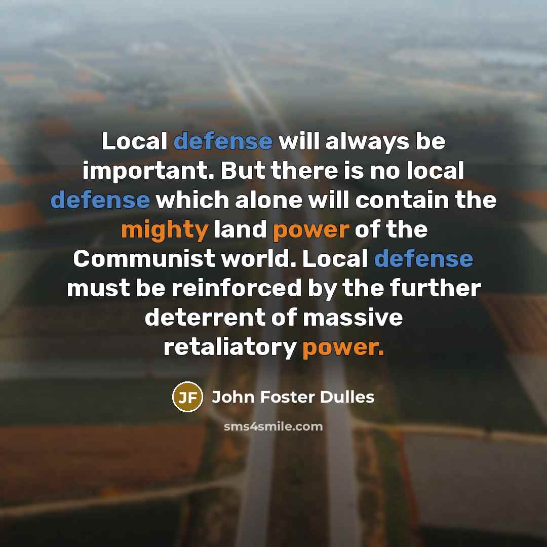 “Local defense will always be important. But there is no local defense which alone will contain the mighty land power of the Communist world. Local defense must be reinforced by the further deterrent of massive retaliatory power.” quote by John Foster Dulles