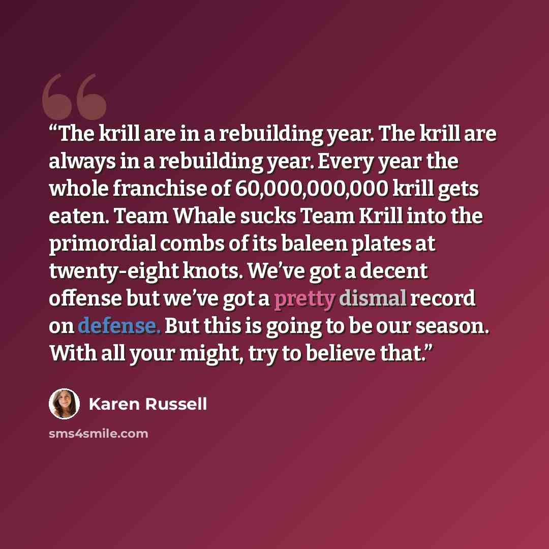 “The krill are in a rebuilding year. The krill are always in a rebuilding year. Every year the whole franchise of 60,000,000,000 krill gets eaten. Team Whale sucks Team Krill into the primordial combs of its baleen plates at twenty-eight knots. We’ve got a decent offense but we’ve got a pretty…” quote by Karen Russell
