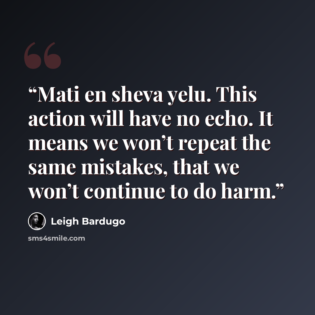 “Mati en sheva yelu. This action will have no echo. It means we won’t repeat the same mistakes, that we won’t continue to do harm.” quote by Leigh Bardugo