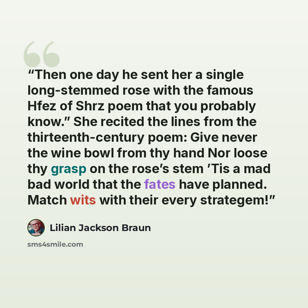 “Then one day he sent her a single long-stemmed rose with the famous Hfez of Shrz poem that you probably know.” She recited the lines from the thirteenth-century poem: Give never the wine bowl from thy hand Nor loose thy grasp on the rose’s stem ’Tis a mad bad world that the fates have planned…” quote by Lilian Jackson Braun