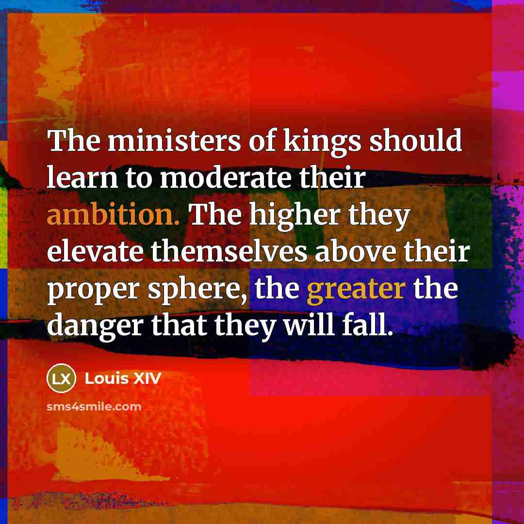 “The ministers of kings should learn to moderate their ambition. The higher they elevate themselves above their proper sphere, the greater the danger that they will fall.” quote by Louis XIV