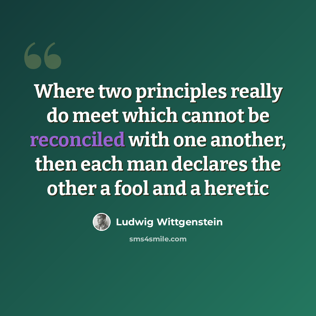“Where two principles really do meet which cannot be reconciled with one another, then each man declares the other a fool and a heretic” quote by Ludwig Wittgenstein