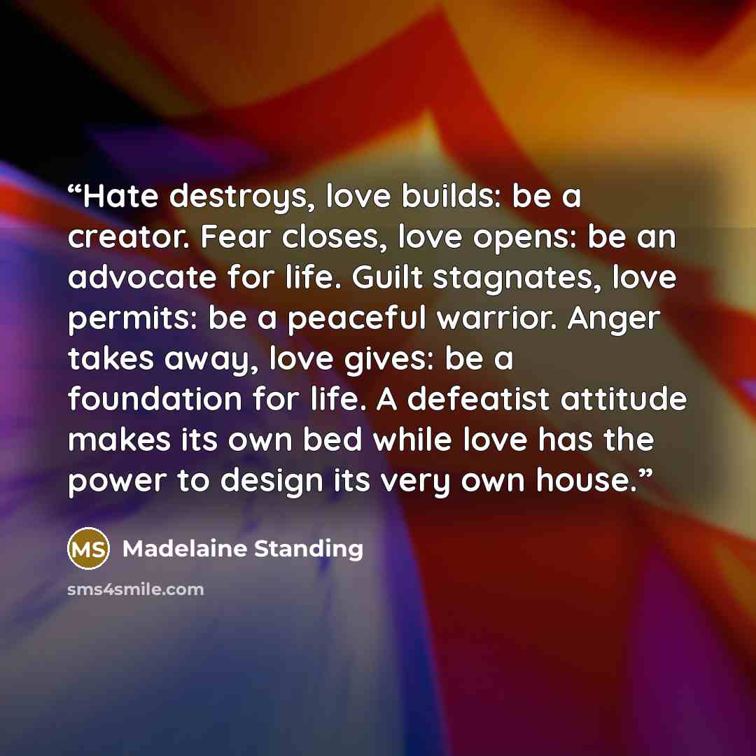 “Hate destroys, love builds: be a creator. Fear closes, love opens: be an advocate for life. Guilt stagnates, love permits: be a peaceful warrior. Anger takes away, love gives: be a foundation for life. A defeatist attitude makes its own bed while love has the power to design its very own house.” quote by Madelaine Standing