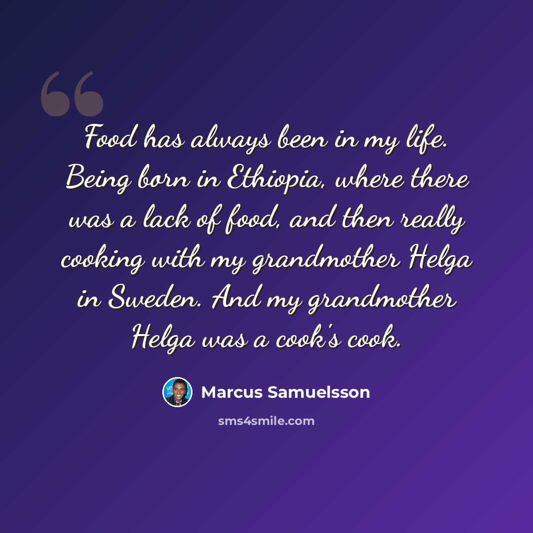 “Food has always been in my life. Being born in Ethiopia, where there was a lack of food, and then really cooking with my grandmother Helga in Sweden. And my grandmother Helga was a cook's cook.” quote by Marcus Samuelsson