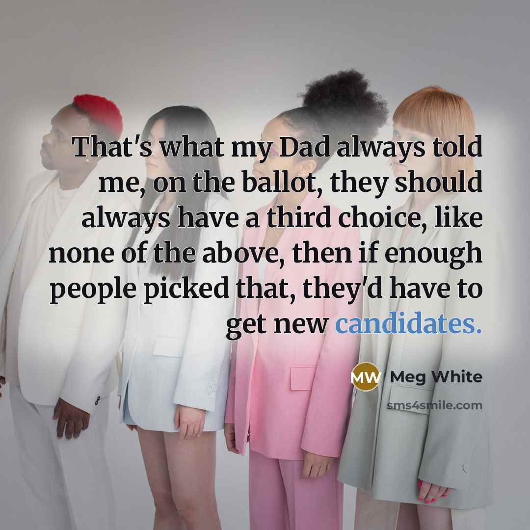 “That's what my Dad always told me, on the ballot, they should always have a third choice, like none of the above, then if enough people picked that, they'd have to get new candidates.” quote by Meg White