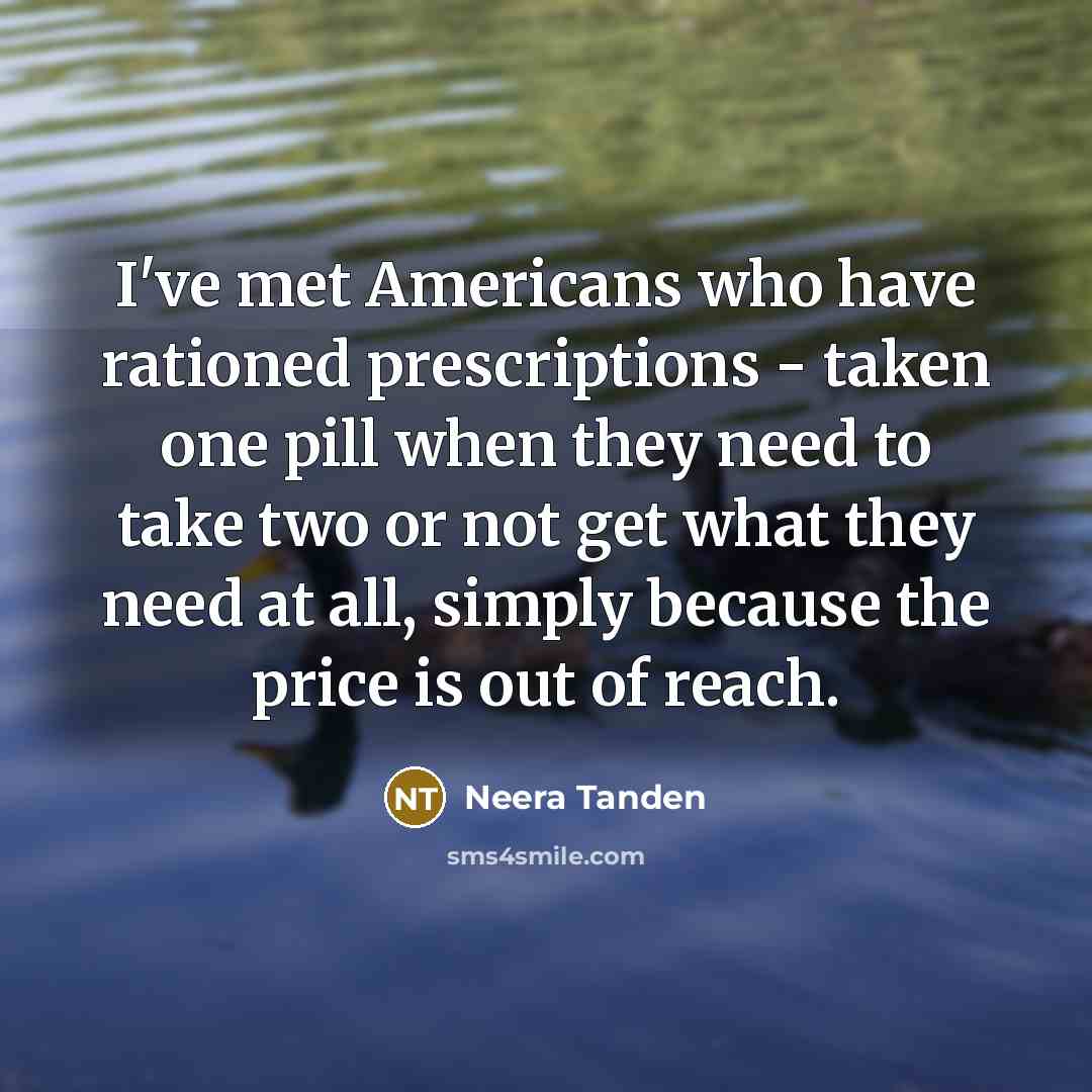 “I've met Americans who have rationed prescriptions - taken one pill when they need to take two or not get what they need at all, simply because the price is out of reach.” quote by Neera Tanden