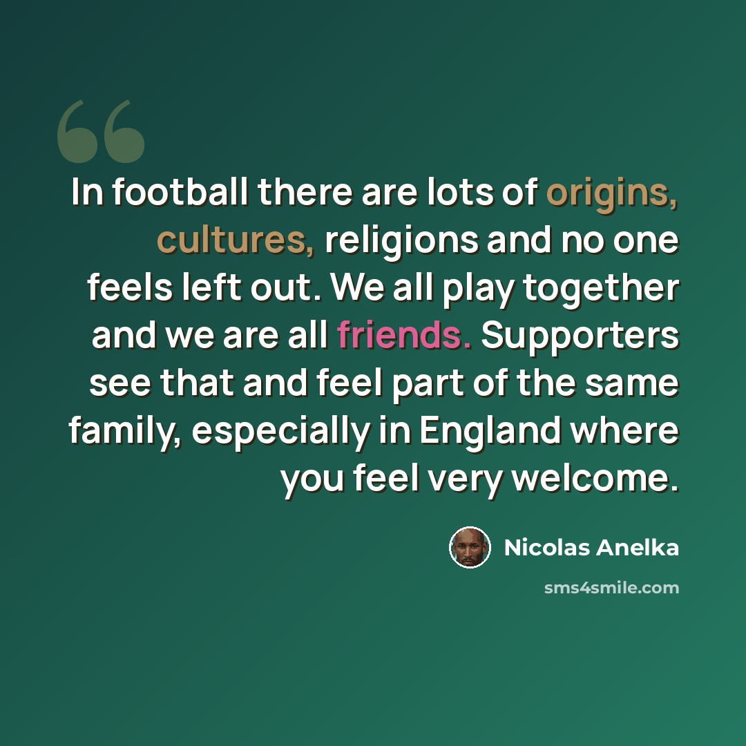 “In football there are lots of origins, cultures, religions and no one feels left out. We all play together and we are all friends. Supporters see that and feel part of the same family, especially in England where you feel very welcome.” quote by Nicolas Anelka