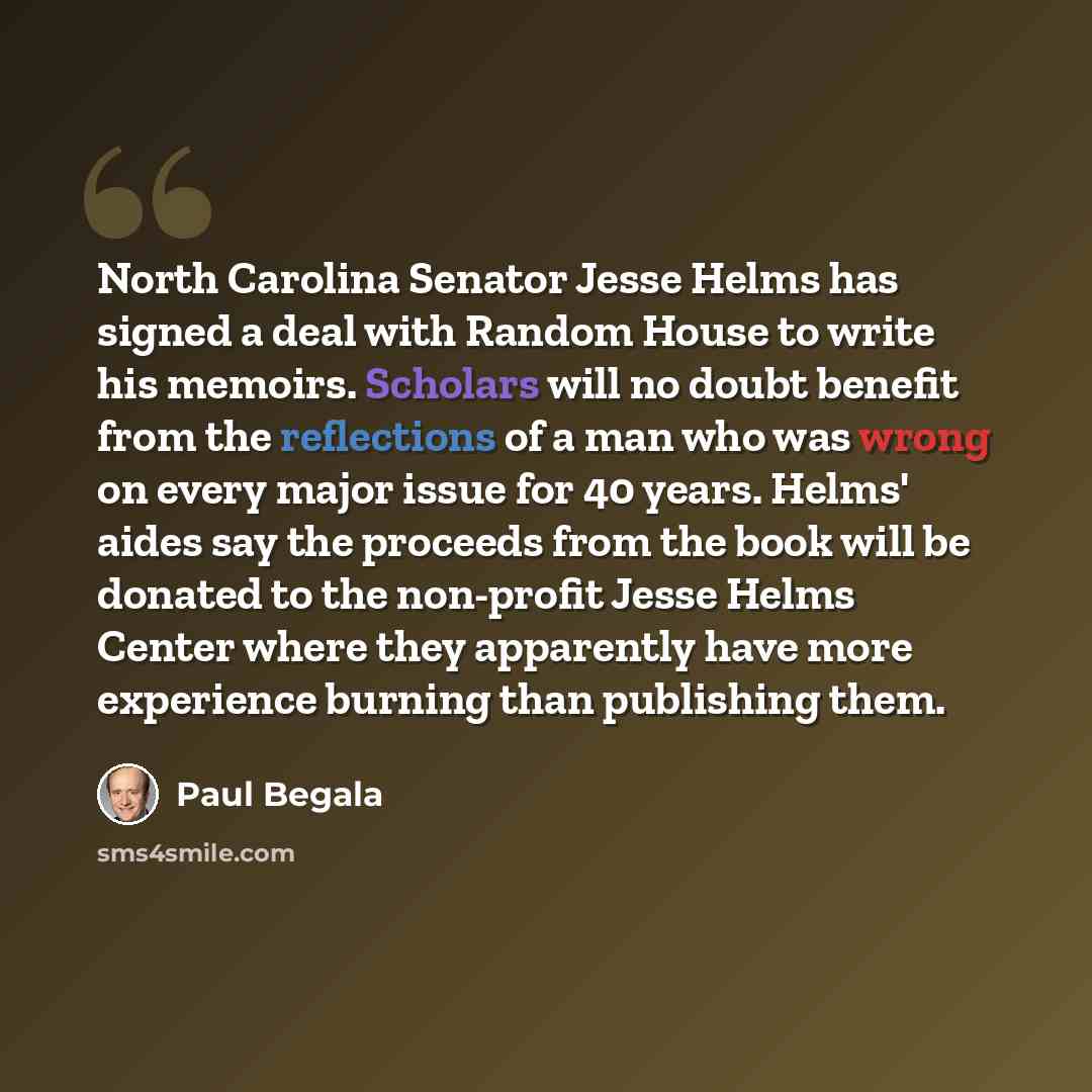 “North Carolina Senator Jesse Helms has signed a deal with Random House to write his memoirs. Scholars will no doubt benefit from the reflections of a man who was wrong on every major issue for 40 years. Helms' aides say the proceeds from the book will be donated to the non-profit Jesse Helms…” quote by Paul Begala