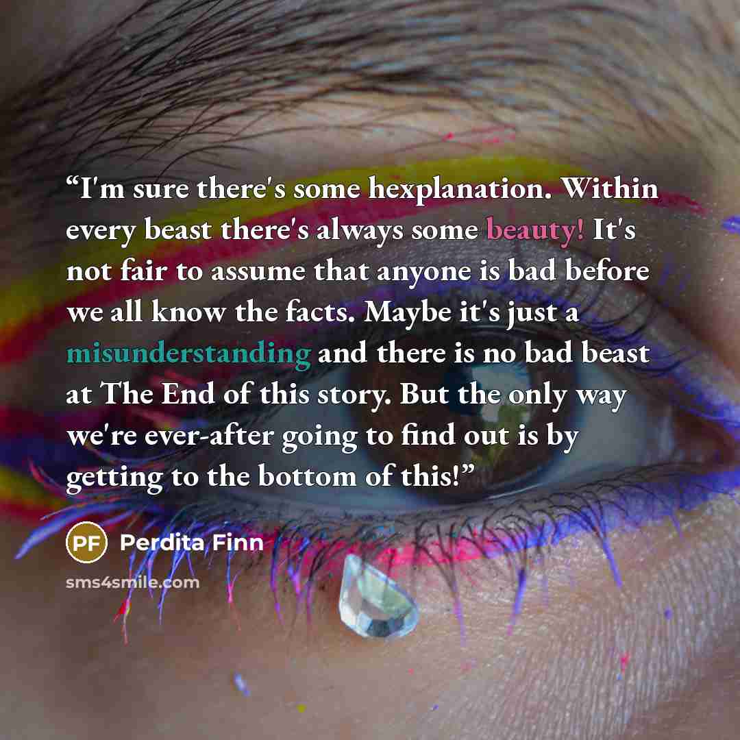 “I'm sure there's some hexplanation. Within every beast there's always some beauty! It's not fair to assume that anyone is bad before we all know the facts. Maybe it's just a misunderstanding and there is no bad beast at The End of this story. But the only way we're ever-after going to find out is…” quote by Perdita Finn