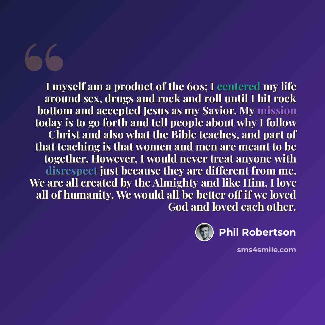 “I myself am a product of the 60s; I centered my life around sex, drugs and rock and roll until I hit rock bottom and accepted Jesus as my Savior. My mission today is to go forth and tell people about why I follow Christ and also what the Bible teaches, and part of that teaching is that women and…” quote by Phil Robertson