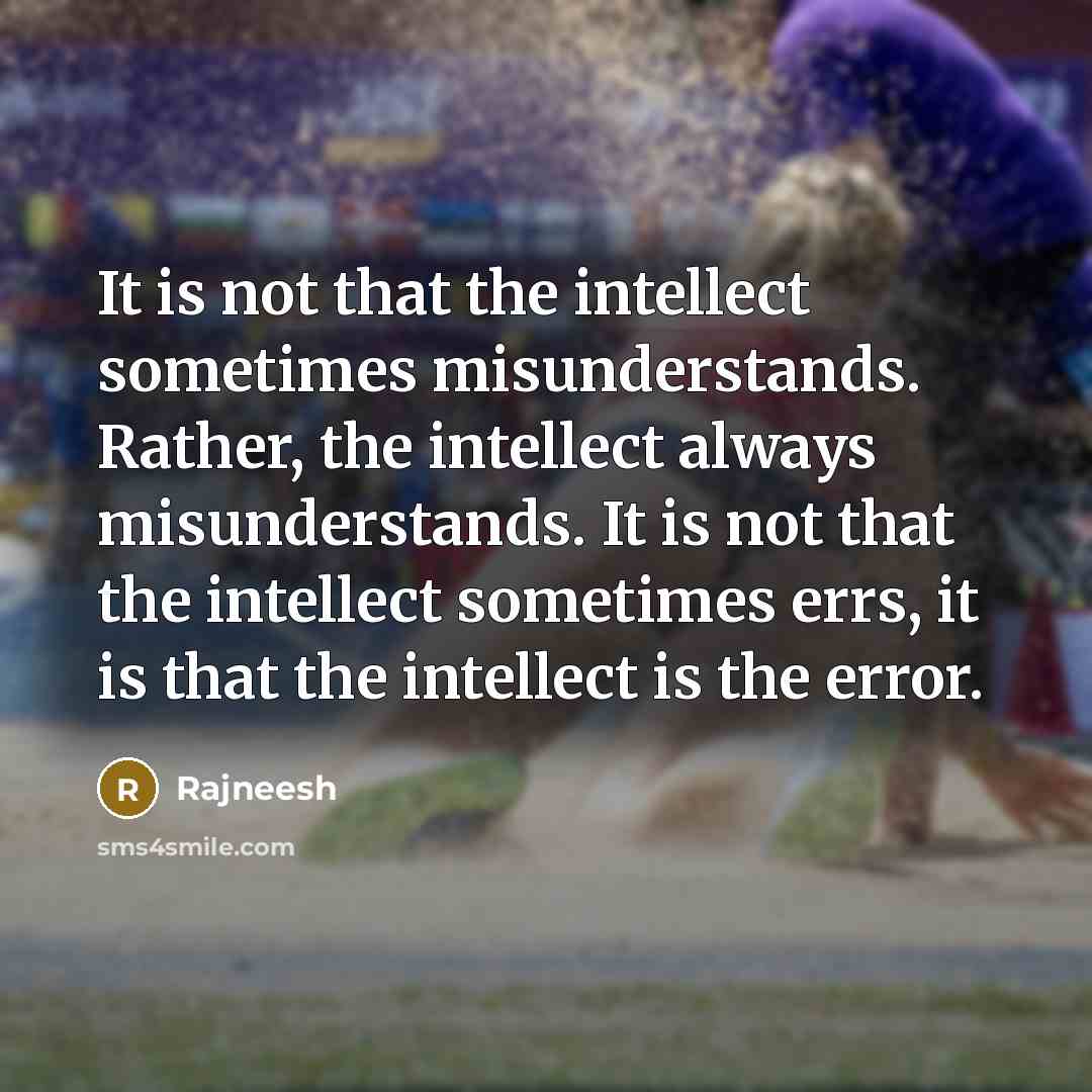 “It is not that the intellect sometimes misunderstands. Rather, the intellect always misunderstands. It is not that the intellect sometimes errs, it is that the intellect is the error.” quote by Rajneesh