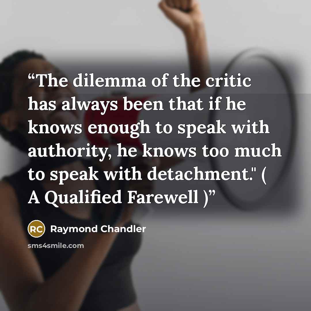 “The dilemma of the critic has always been that if he knows enough to speak with authority, he knows too much to speak with detachment." ( A Qualified Farewell )” quote by Raymond Chandler