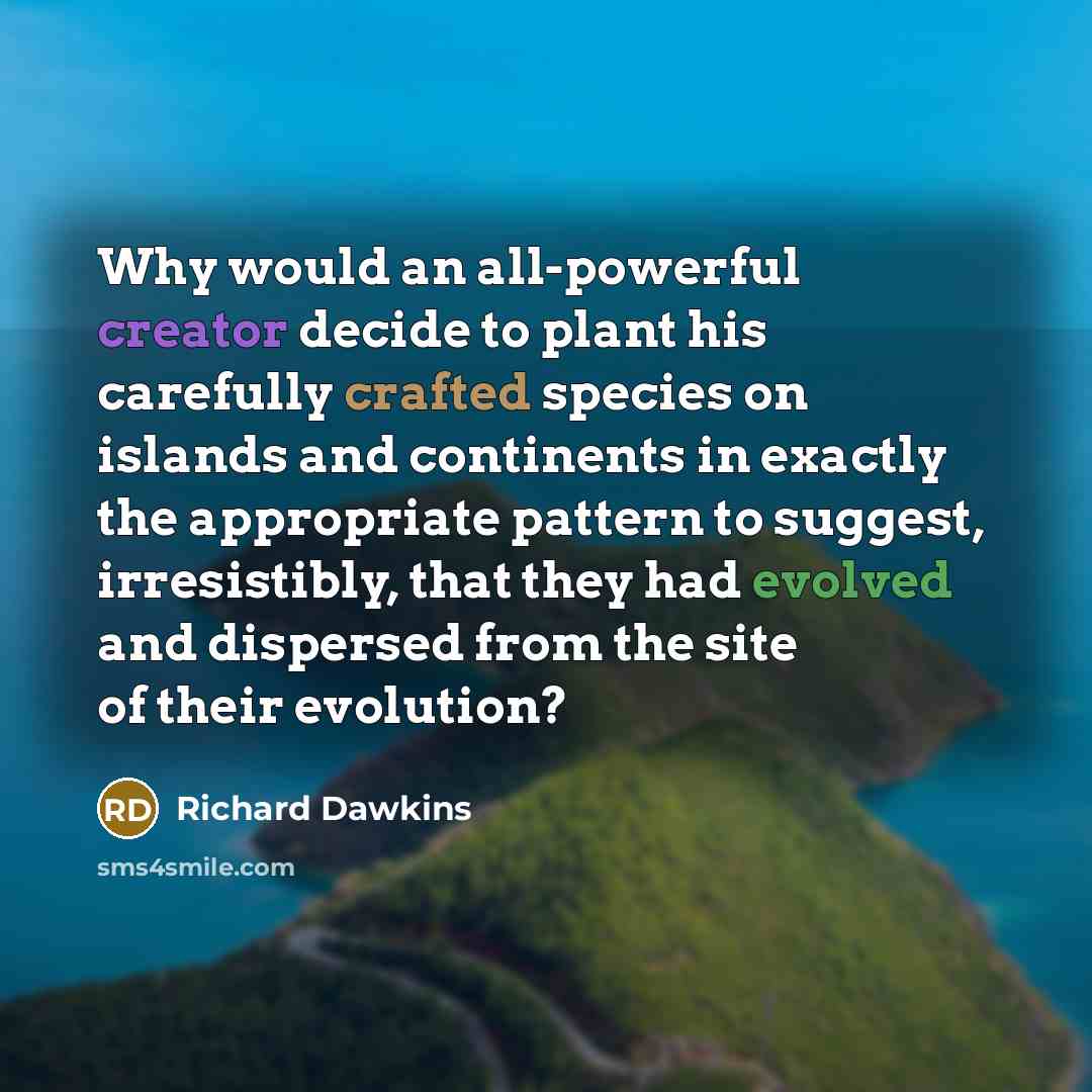 “Why would an all-powerful creator decide to plant his carefully crafted species on islands and continents in exactly the appropriate pattern to suggest, irresistibly, that they had evolved and dispersed from the site of their evolution?” quote by Richard Dawkins